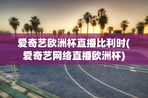 爱奇艺欧洲杯直播比利时(爱奇艺网络直播欧洲杯)