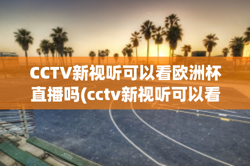 CCTV新视听可以看欧洲杯直播吗(cctv新视听可以看欧洲杯直播吗现在)