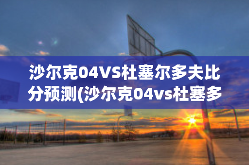 沙尔克04VS杜塞尔多夫比分预测(沙尔克04vs杜塞多夫直播)