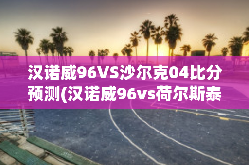 汉诺威96VS沙尔克04比分预测(汉诺威96vs荷尔斯泰因)