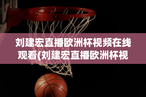 刘建宏直播欧洲杯视频在线观看(刘建宏直播欧洲杯视频在线观看下载)