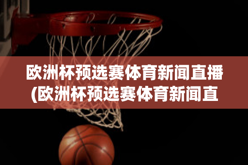 欧洲杯预选赛体育新闻直播(欧洲杯预选赛体育新闻直播在哪看)