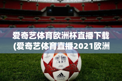 爱奇艺体育欧洲杯直播下载(爱奇艺体育直播2021欧洲杯)