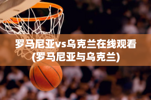 罗马尼亚vs乌克兰在线观看(罗马尼亚与乌克兰)