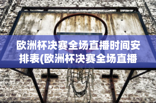 欧洲杯决赛全场直播时间安排表(欧洲杯决赛全场直播时间安排表格)