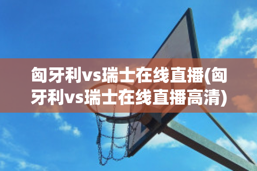 匈牙利vs瑞士在线直播(匈牙利vs瑞士在线直播高清)