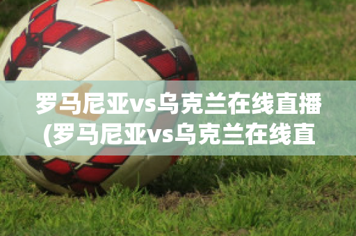 罗马尼亚vs乌克兰在线直播(罗马尼亚vs乌克兰在线直播免费观看)