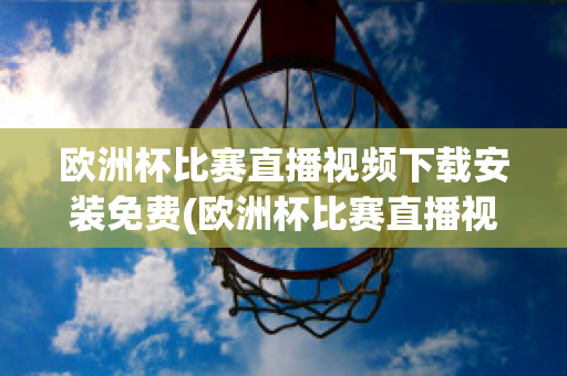 欧洲杯比赛直播视频下载安装免费(欧洲杯比赛直播视频下载安装免费版)