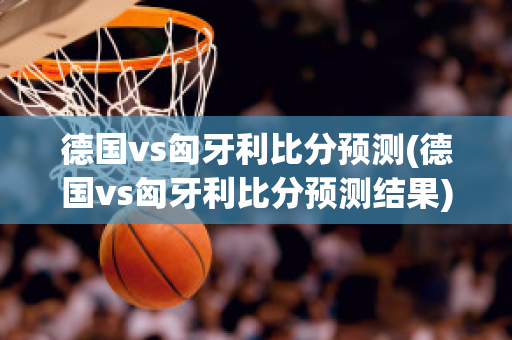 德国vs匈牙利比分预测(德国vs匈牙利比分预测结果)