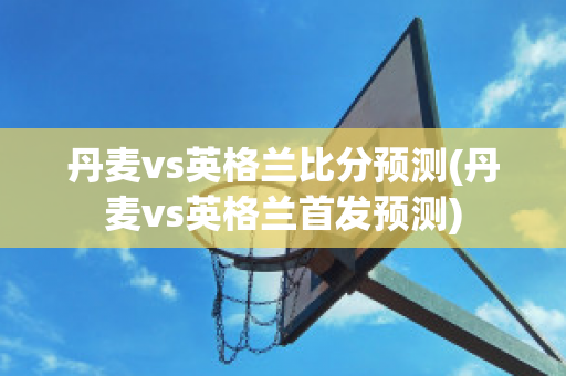 丹麦vs英格兰比分预测(丹麦vs英格兰首发预测)