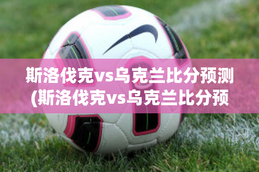 斯洛伐克vs乌克兰比分预测(斯洛伐克vs乌克兰比分预测视频)