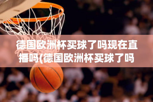 德国欧洲杯买球了吗现在直播吗(德国欧洲杯买球了吗现在直播吗是真的吗)