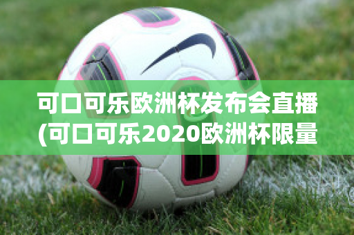 可口可乐欧洲杯发布会直播(可口可乐2020欧洲杯限量多少)