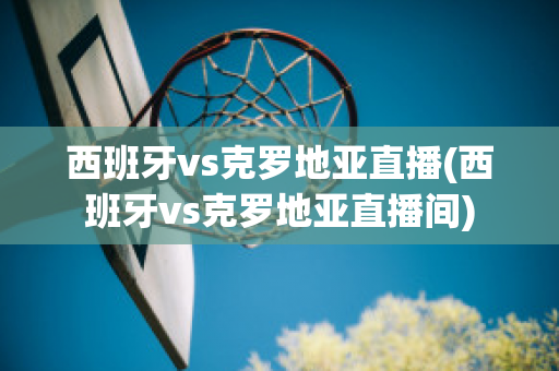 西班牙vs克罗地亚直播(西班牙vs克罗地亚直播间)