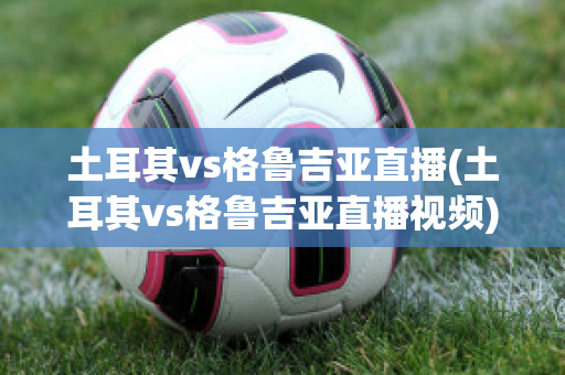 土耳其vs格鲁吉亚直播(土耳其vs格鲁吉亚直播视频)