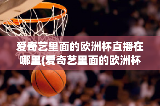 爱奇艺里面的欧洲杯直播在哪里(爱奇艺里面的欧洲杯直播在哪里可以看)