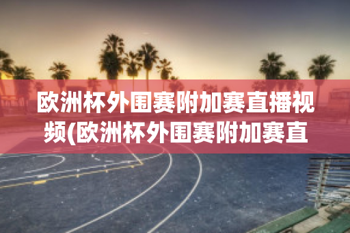 欧洲杯外围赛附加赛直播视频(欧洲杯外围赛附加赛直播视频在线观看)