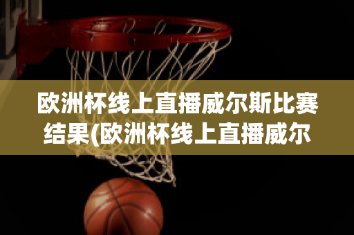 欧洲杯线上直播威尔斯比赛结果(欧洲杯线上直播威尔斯比赛结果怎么样)