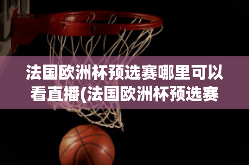 法国欧洲杯预选赛哪里可以看直播(法国欧洲杯预选赛哪里可以看直播回放)