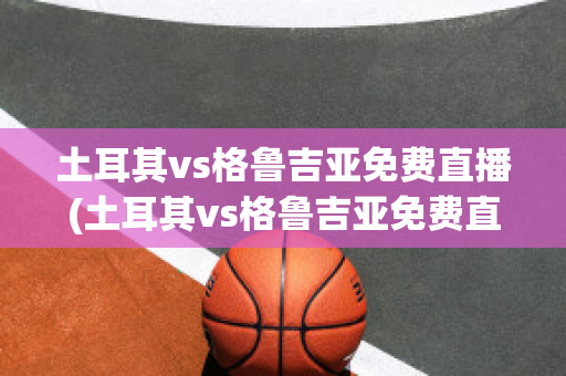 土耳其vs格鲁吉亚免费直播(土耳其vs格鲁吉亚免费直播下载)