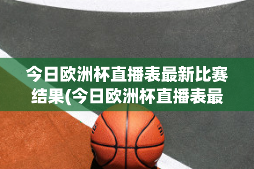 今日欧洲杯直播表最新比赛结果(今日欧洲杯直播表最新比赛结果如何)