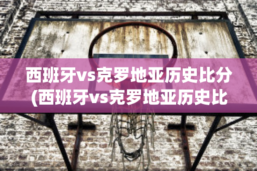 西班牙vs克罗地亚历史比分(西班牙vs克罗地亚历史比分结果)