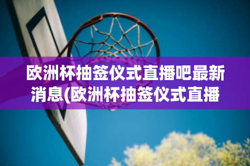 欧洲杯抽签仪式直播吧最新消息(欧洲杯抽签仪式直播吧最新消息)