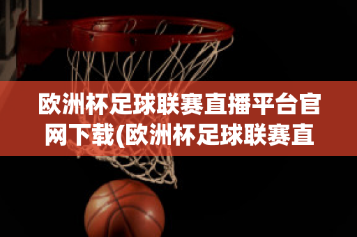 欧洲杯足球联赛直播平台官网下载(欧洲杯足球联赛直播平台官网下载手机版)