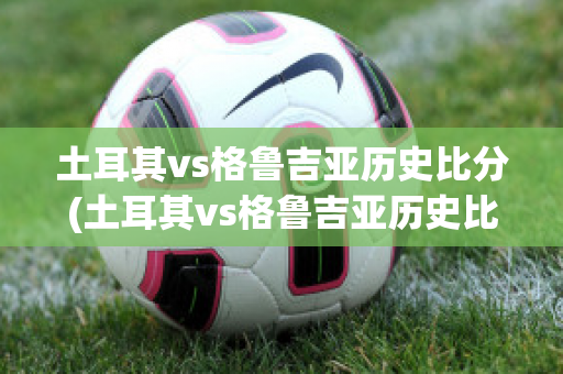 土耳其vs格鲁吉亚历史比分(土耳其vs格鲁吉亚历史比分结果)