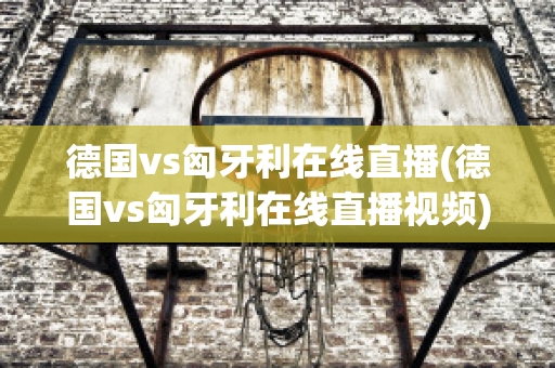 德国vs匈牙利在线直播(德国vs匈牙利在线直播视频)