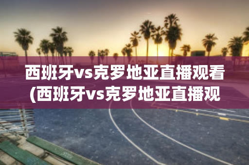 西班牙vs克罗地亚直播观看(西班牙vs克罗地亚直播观看网站)