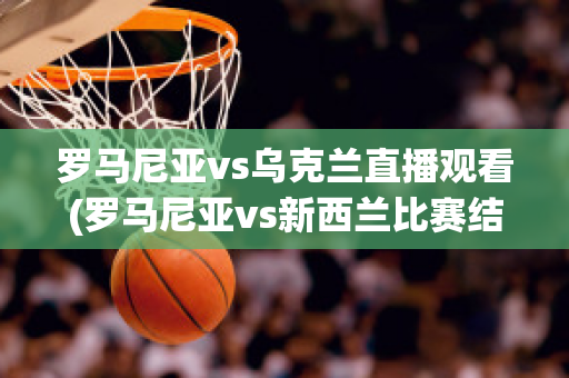 罗马尼亚vs乌克兰直播观看(罗马尼亚vs新西兰比赛结果)