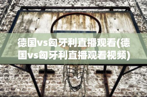 德国vs匈牙利直播观看(德国vs匈牙利直播观看视频)