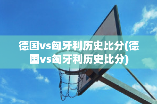 德国vs匈牙利历史比分(德国vs匈牙利历史比分)