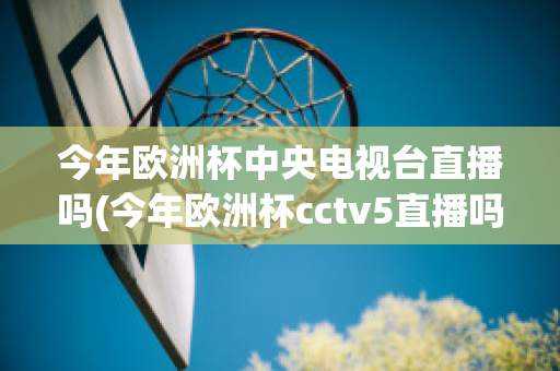 今年欧洲杯中央电视台直播吗(今年欧洲杯cctv5直播吗)