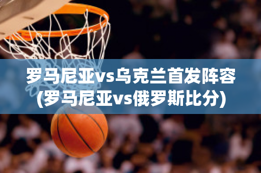 罗马尼亚vs乌克兰首发阵容(罗马尼亚vs俄罗斯比分)