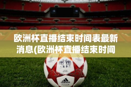 欧洲杯直播结束时间表最新消息(欧洲杯直播结束时间表最新消息新闻)