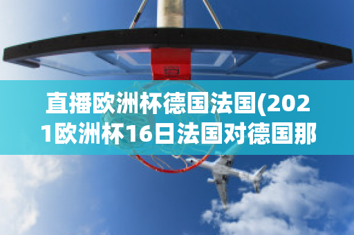 直播欧洲杯德国法国(2021欧洲杯16日法国对德国那个平台直播)