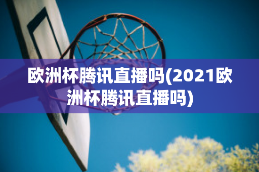 欧洲杯腾讯直播吗(2021欧洲杯腾讯直播吗)