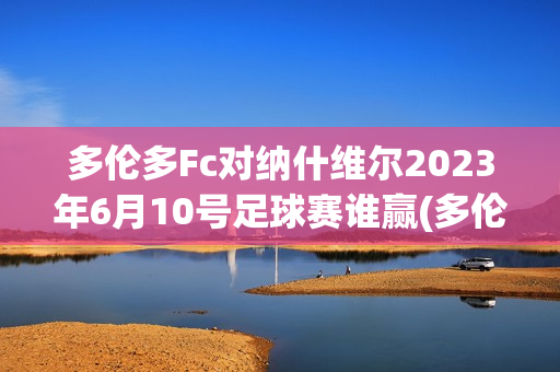 多伦多Fc对纳什维尔2023年6月10号足球赛谁赢(多伦多fc对纳什威尔)