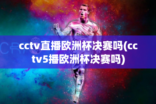 cctv直播欧洲杯决赛吗(cctv5播欧洲杯决赛吗)