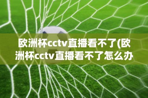 欧洲杯cctv直播看不了(欧洲杯cctv直播看不了怎么办)