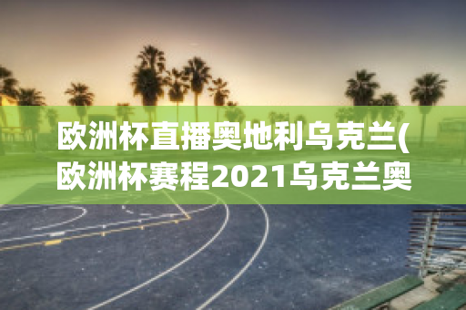 欧洲杯直播奥地利乌克兰(欧洲杯赛程2021乌克兰奥地利)