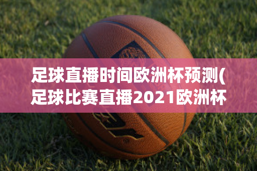 足球直播时间欧洲杯预测(足球比赛直播2021欧洲杯)