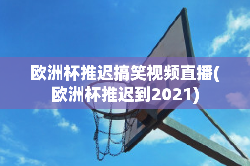 欧洲杯推迟搞笑视频直播(欧洲杯推迟到2021)