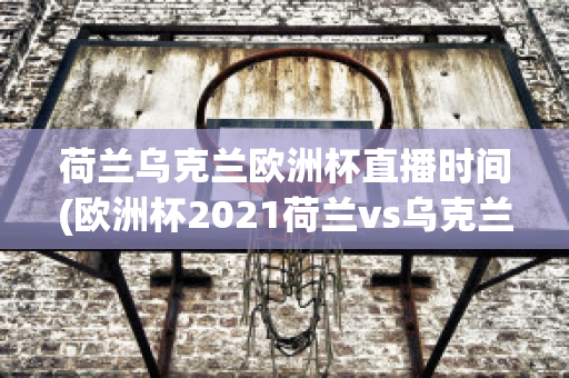 荷兰乌克兰欧洲杯直播时间(欧洲杯2021荷兰vs乌克兰)