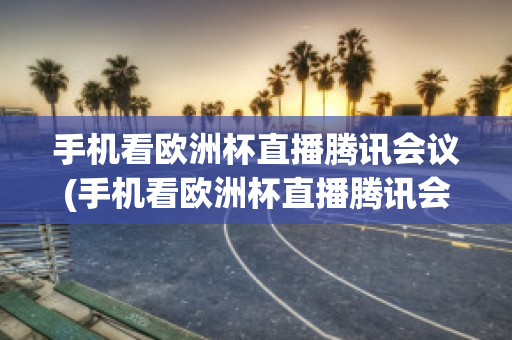 手机看欧洲杯直播腾讯会议(手机看欧洲杯直播腾讯会议没声音)