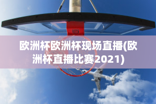 欧洲杯欧洲杯现场直播(欧洲杯直播比赛2021)