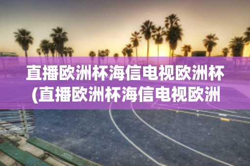 直播欧洲杯海信电视欧洲杯(直播欧洲杯海信电视欧洲杯纪念款u7商城)