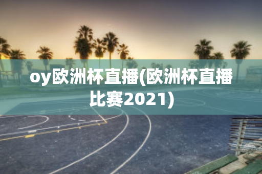 oy欧洲杯直播(欧洲杯直播比赛2021)